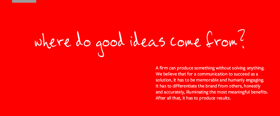 Where do good ideas come from? Experience. Creativity. Hard work. A firm can produce something without solving anything. We believe that for a communication to succeed as a solution, it has to be memorable and humanly engaging. It has to differentiate the brand from others, honestly and accurately, illuminating the most meaningful benefits. After all that, it has to produce results.